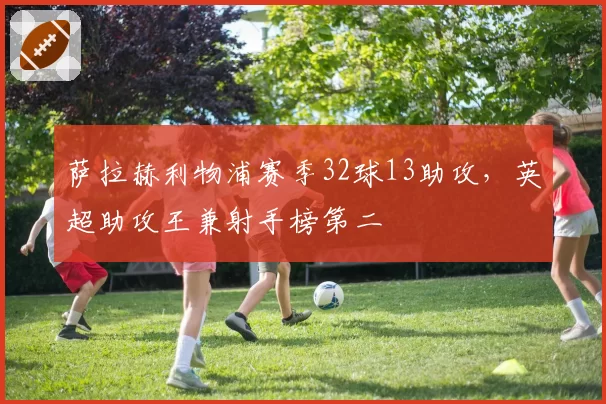 萨拉赫利物浦赛季32球13助攻，英超助攻王兼射手榜第二