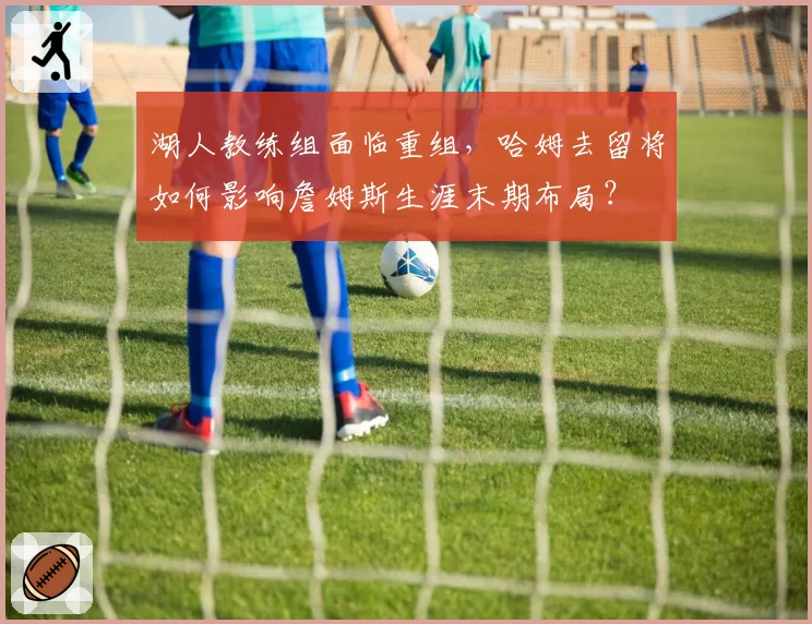 湖人教练组面临重组,哈姆去留将如何影响詹姆斯生涯末期布局?