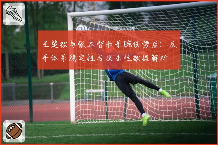 王楚钦与张本智和手腕伤势后：反手体系稳定性与攻击性数据解析