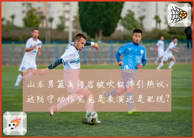 山东男篮高诗岩被吹假摔引热议,这防守动作究竟是表演还是犯规?