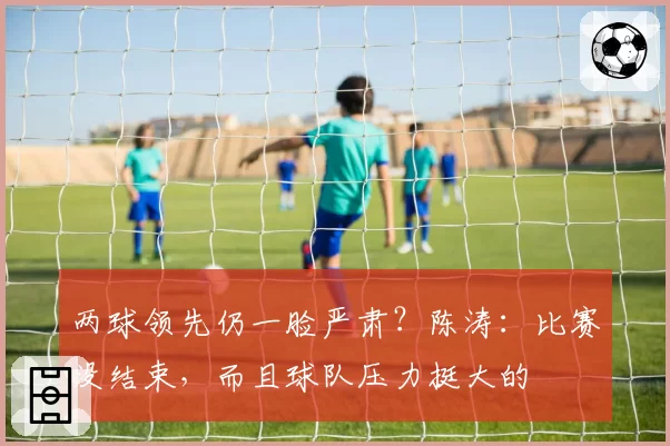 两球领先仍一脸严肃?陈涛:比赛没结束,而且球队压力挺大的