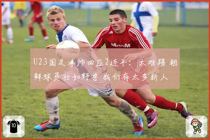 U23国足洋帅回应2连平：太难踢 朝鲜球员壮如野兽 我们有太多新人