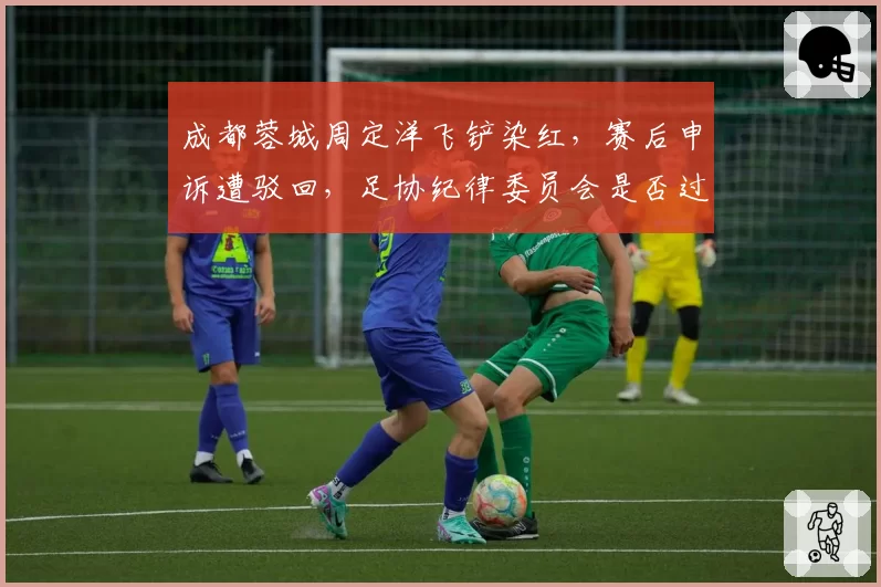 成都蓉城周定洋飞铲染红，赛后申诉遭驳回，足协纪律委员会是否过严？