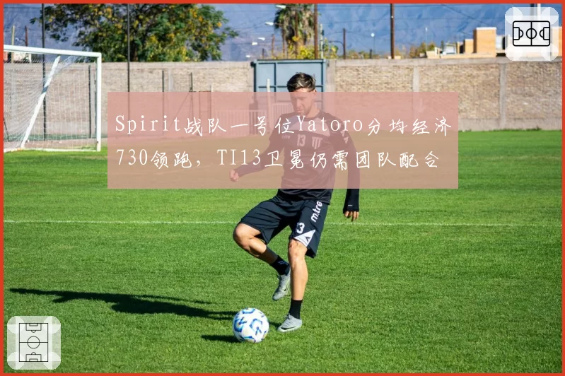 Spirit战队一号位Yatoro分均经济730领跑，TI13卫冕仍需团队配合