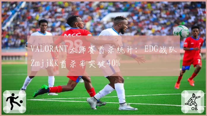 VALORANT大师赛首杀统计：EDG战队ZmjjKK首杀率突破40%