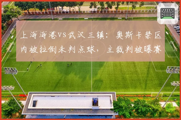 上海海港vs武汉三镇：奥斯卡禁区内被拉倒未判点球，主裁判被曝赛后停哨