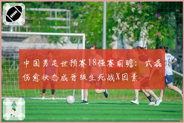 中国男足世预赛18强赛前瞻：武磊伤愈状态成晋级生死战X因素