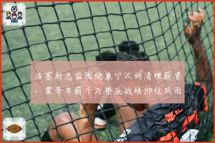 活塞新总监围绕康宁汉姆清理薪资，蒙蒂年薪千万垫底战绩帅位风雨飘摇？