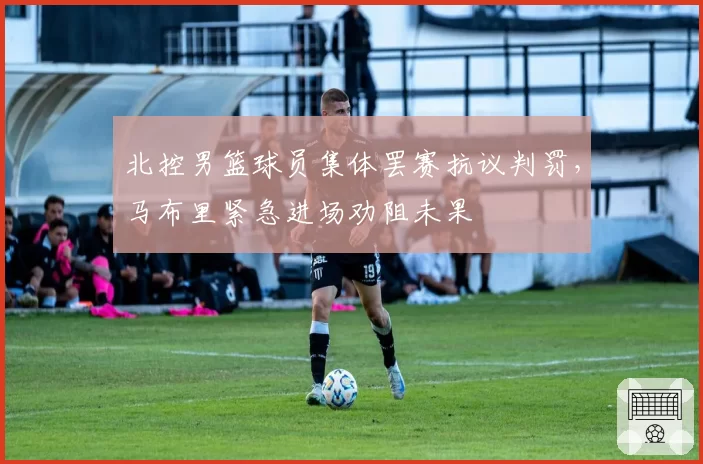 北控男篮球员集体罢赛抗议判罚,马布里紧急进场劝阻未果