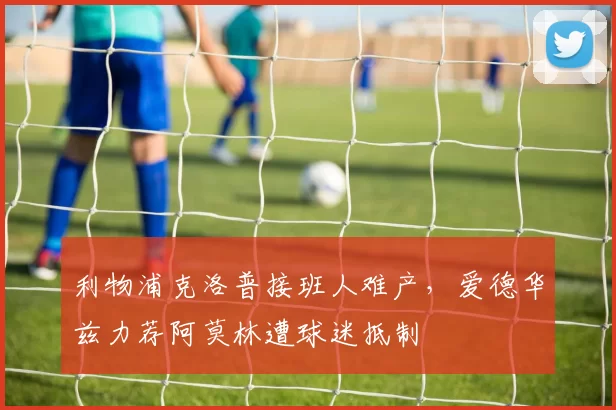 利物浦克洛普接班人难产,爱德华兹力荐阿莫林遭球迷抵制