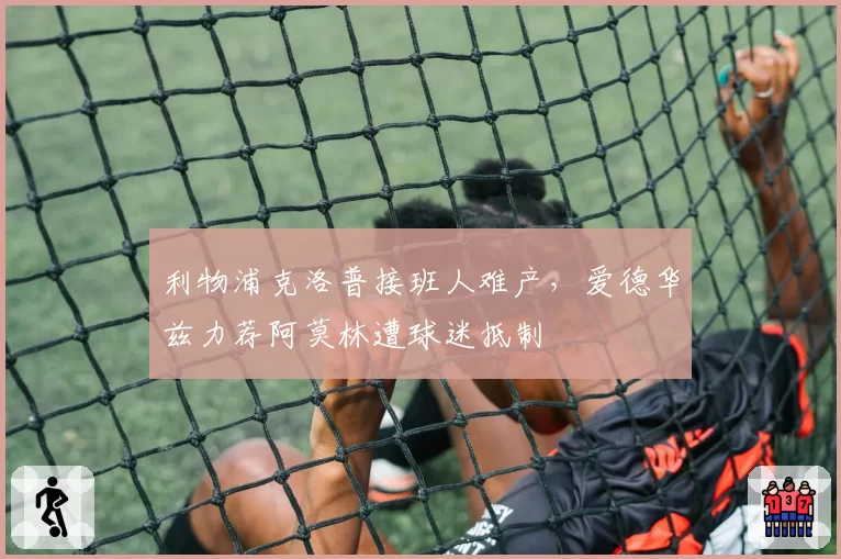 利物浦克洛普接班人难产,爱德华兹力荐阿莫林遭球迷抵制
