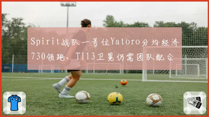 Spirit战队一号位Yatoro分均经济730领跑，TI13卫冕仍需团队配合
