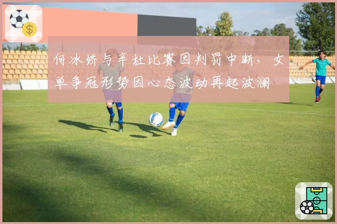 何冰娇与辛杜比赛因判罚中断，女单争冠形势因心态波动再起波澜