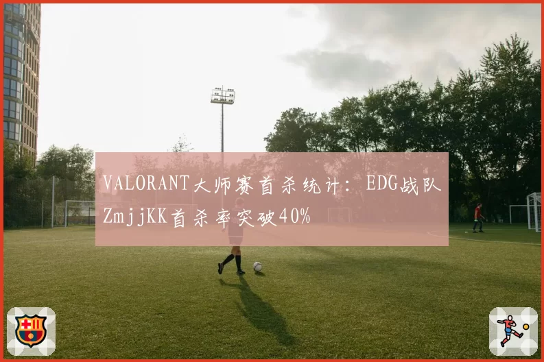 VALORANT大师赛首杀统计：EDG战队ZmjjKK首杀率突破40%