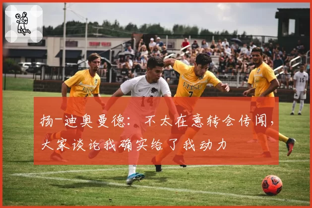 扬-迪奥曼德：不太在意转会传闻，大家谈论我确实给了我动力