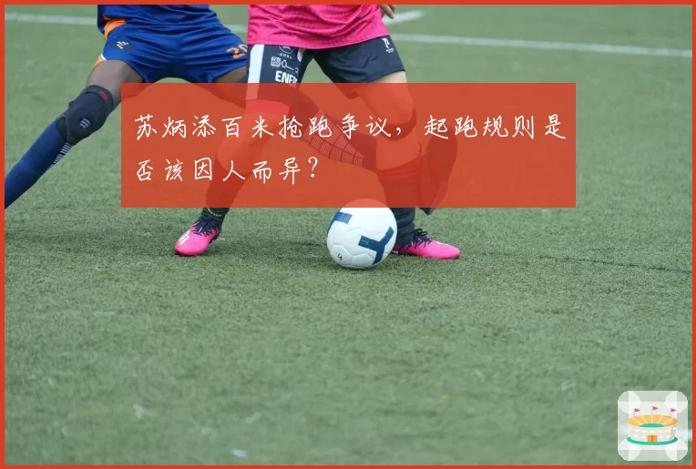苏炳添百米抢跑争议,起跑规则是否该因人而异?