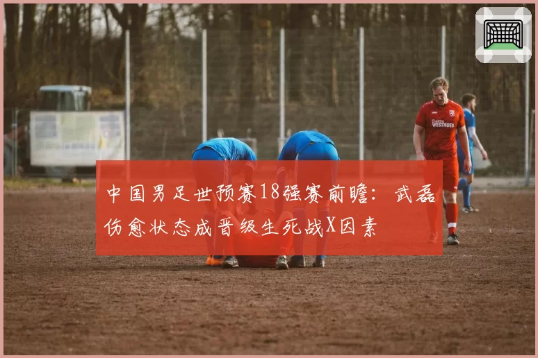 中国男足世预赛18强赛前瞻：武磊伤愈状态成晋级生死战X因素