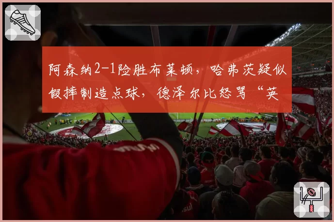 阿森纳2-1险胜布莱顿，哈弗茨疑似假摔制造点球，德泽尔比怒骂“英超裁判耻辱”？
