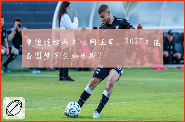 鲁德连续两年法网亚军，2027年能否圆梦罗兰加洛斯？