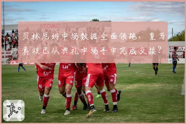 贝林厄姆中场数据全面领跑，皇马真核已从典礼中场手中完成交接？