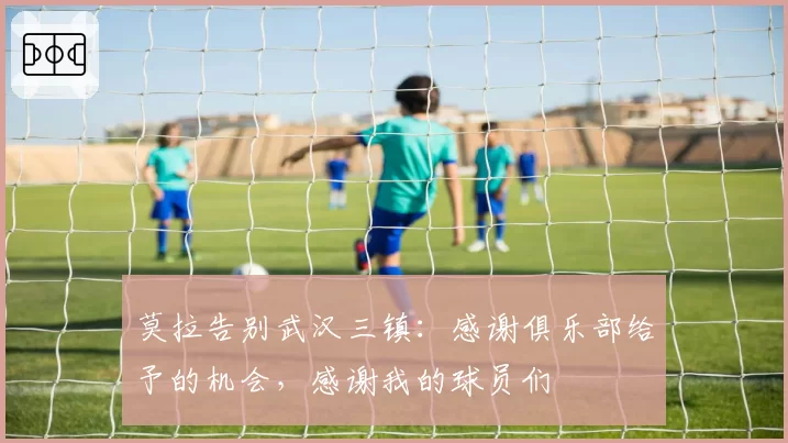 莫拉告别武汉三镇:感谢俱乐部给予的机会,感谢我的球员们