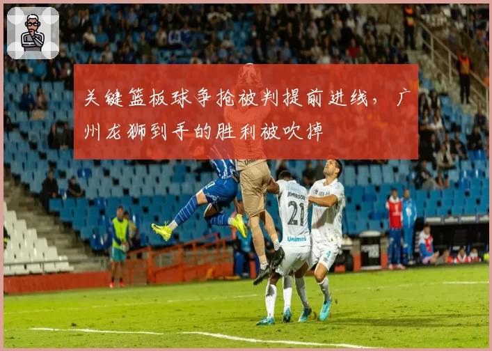 关键篮板球争抢被判提前进线,广州龙狮到手的胜利被吹掉