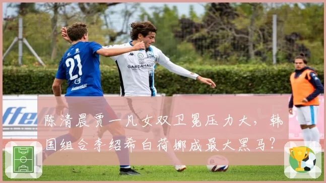陈清晨贾一凡女双卫冕压力大,韩国组合李绍希白荷娜成最大黑马?