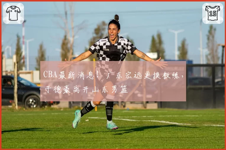 CBA最新消息！广东宏远更换教练，于德豪离开山东男篮