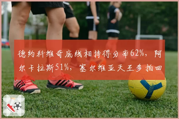 德约科维奇底线相持得分率62%，阿尔卡拉斯51%，塞尔维亚天王多拍回合统治力更强