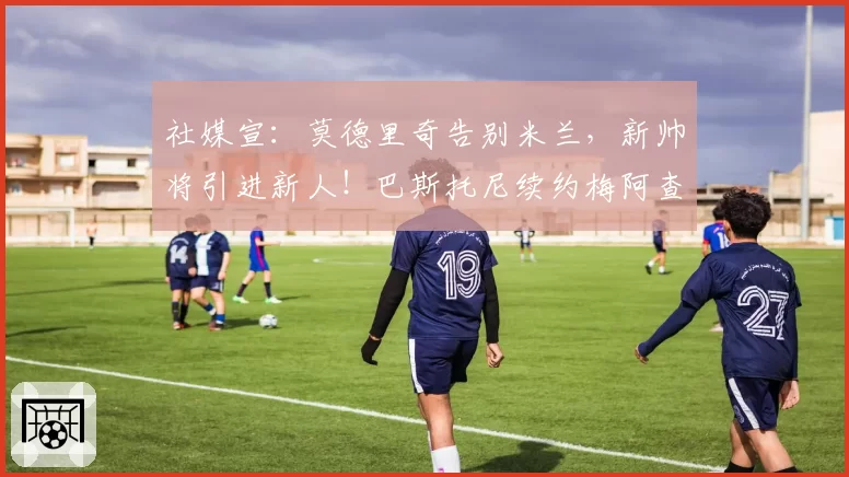 社媒宣:莫德里奇告别米兰,新帅将引进新人!巴斯托尼续约梅阿查