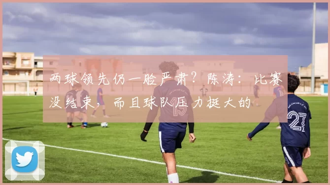 两球领先仍一脸严肃?陈涛:比赛没结束,而且球队压力挺大的