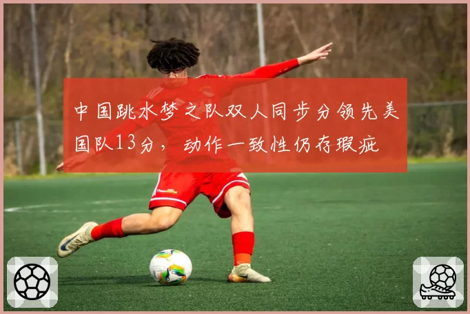 中国跳水梦之队双人同步分领先美国队13分,动作一致性仍存瑕疵