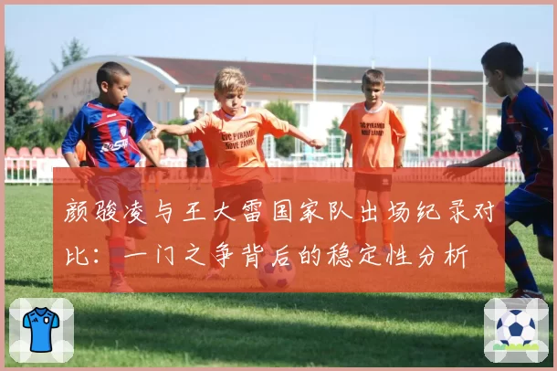 颜骏凌与王大雷国家队出场纪录对比:一门之争背后的稳定性分析