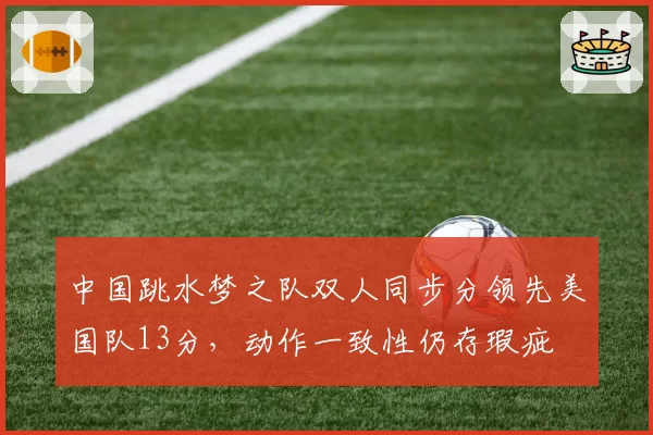 中国跳水梦之队双人同步分领先美国队13分,动作一致性仍存瑕疵