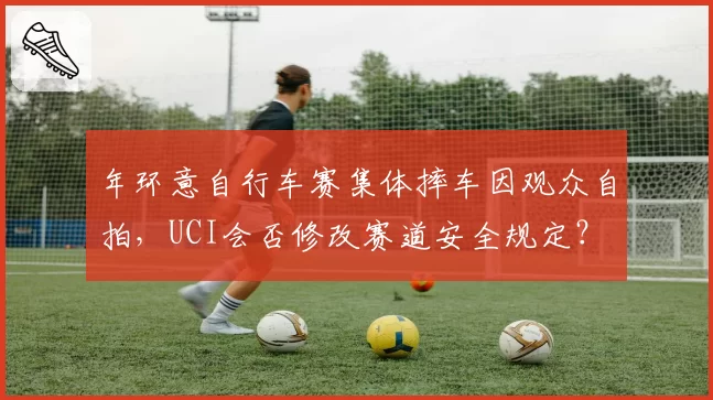 年环意自行车赛集体摔车因观众自拍，UCI会否修改赛道安全规定？