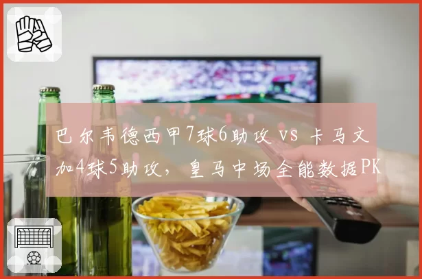 巴尔韦德西甲7球6助攻 vs 卡马文加4球5助攻，皇马中场全能数据PK