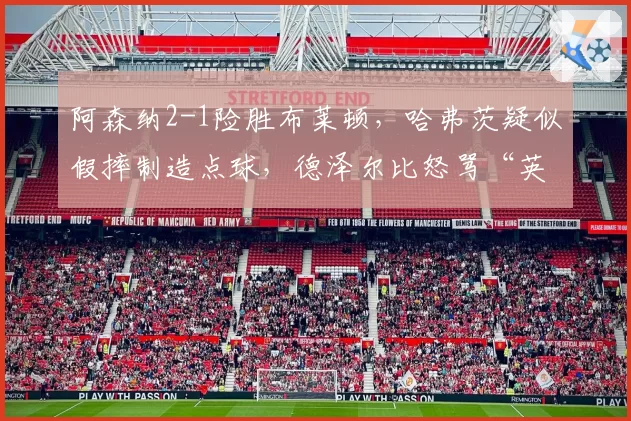 阿森纳2-1险胜布莱顿,哈弗茨疑似假摔制造点球,德泽尔比怒骂“英超裁判耻辱”?