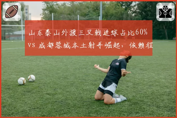 山东泰山外援三叉戟进球占比60% vs 成都蓉城本土射手崛起,依赖程度大比拼