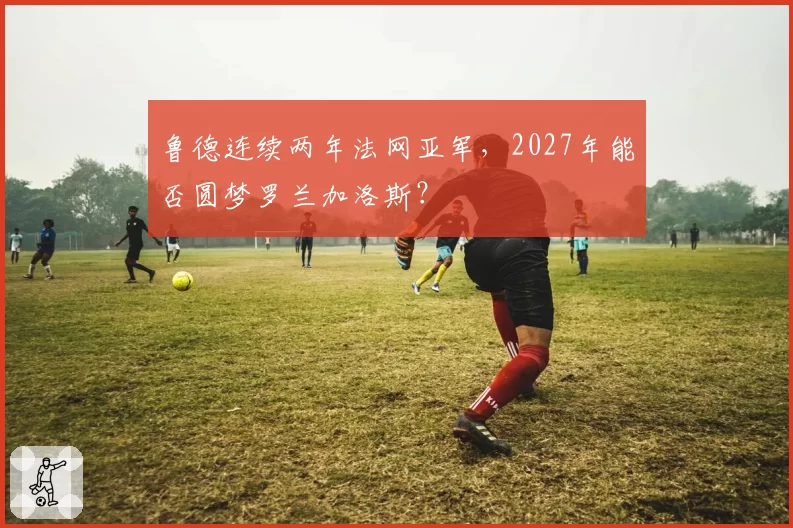鲁德连续两年法网亚军，2027年能否圆梦罗兰加洛斯？