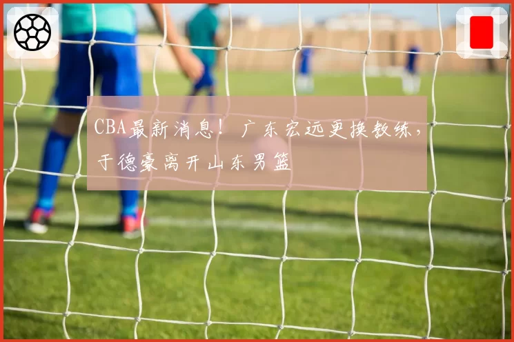 CBA最新消息！广东宏远更换教练，于德豪离开山东男篮