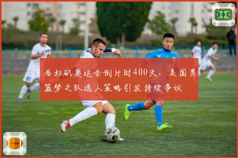洛杉矶奥运会倒计时400天,美国男篮梦之队选人策略引发持续争议