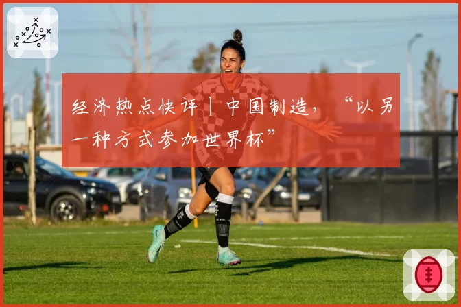 经济热点快评丨中国制造,“以另一种方式参加世界杯”