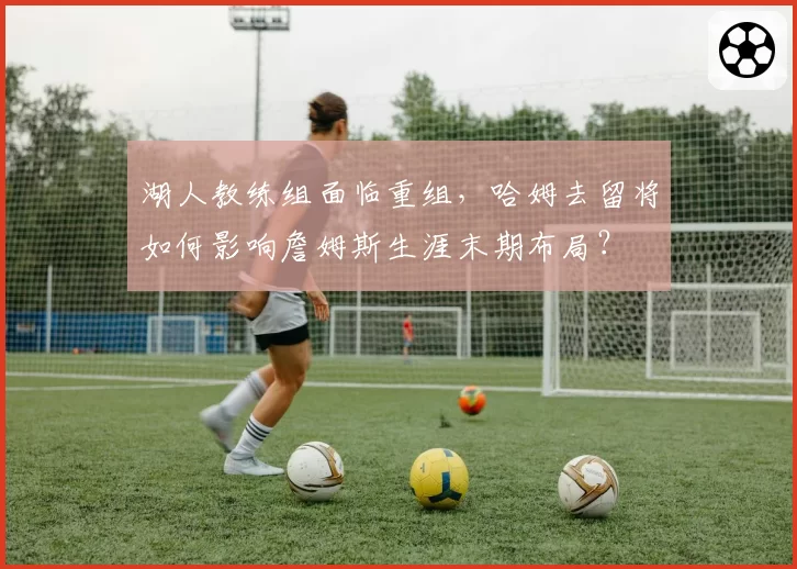 湖人教练组面临重组,哈姆去留将如何影响詹姆斯生涯末期布局?