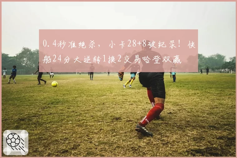 0.4秒准绝杀，小卡28+8破纪录！快船24分大逆转1换2交易哈登双赢